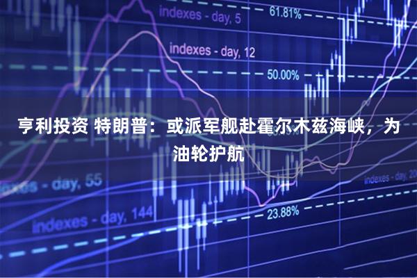亨利投资 特朗普：或派军舰赴霍尔木兹海峡，为油轮护航