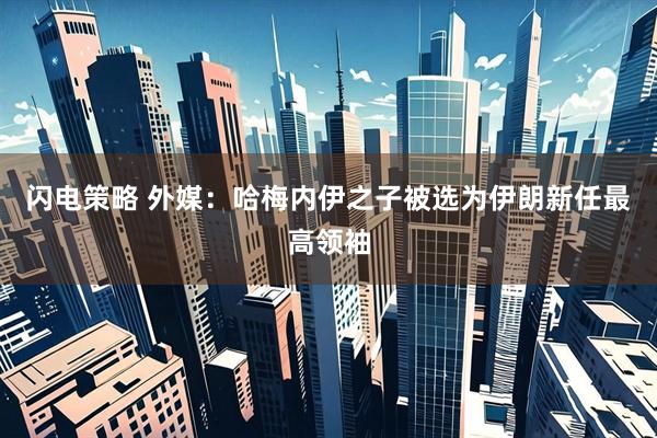闪电策略 外媒：哈梅内伊之子被选为伊朗新任最高领袖