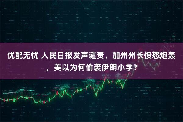 优配无忧 人民日报发声谴责，加州州长愤怒炮轰，美以为何偷袭伊朗小学？