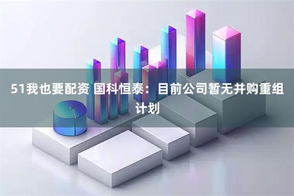51我也要配资 国科恒泰：目前公司暂无并购重组计划