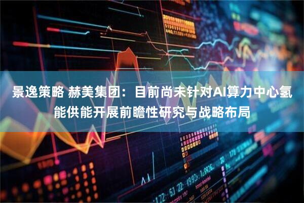 景逸策略 赫美集团：目前尚未针对AI算力中心氢能供能开展前瞻性研究与战略布局