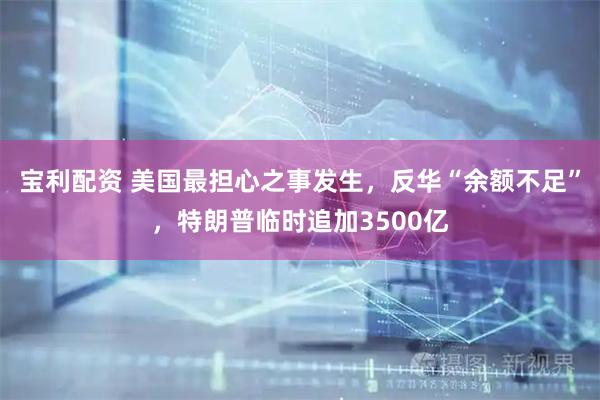 宝利配资 美国最担心之事发生，反华“余额不足”，特朗普临时追加3500亿