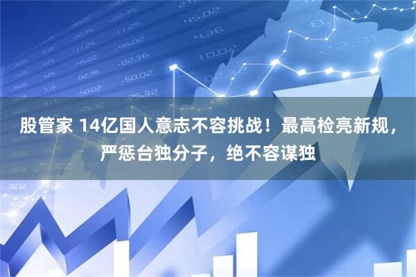 股管家 14亿国人意志不容挑战！最高检亮新规，严惩台独分子，绝不容谋独
