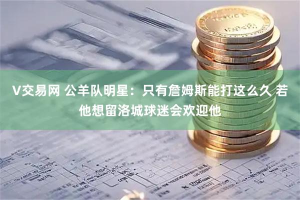 V交易网 公羊队明星：只有詹姆斯能打这么久 若他想留洛城球迷会欢迎他