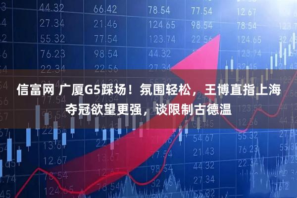 信富网 广厦G5踩场!氛围轻松,王博直指上海夺冠欲望更强,谈限制古德温