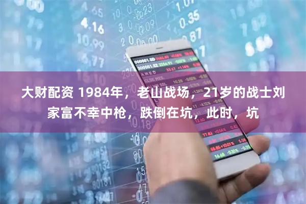 大财配资 1984年，老山战场，21岁的战士刘家富不幸中枪，跌倒在坑，此时，坑
