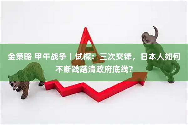 金策略 甲午战争丨试探：三次交锋，日本人如何不断践踏清政府底线？