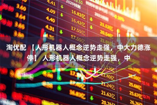 淘优配 【人形机器人概念逆势走强，中大力德涨停】 人形机器人概念逆势走强，中