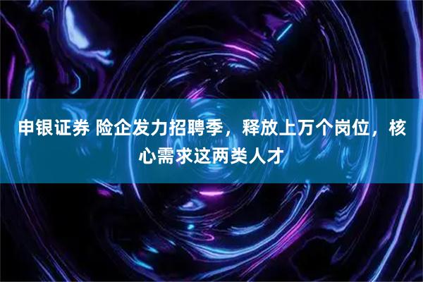 申银证券 险企发力招聘季，释放上万个岗位，核心需求这两类人才