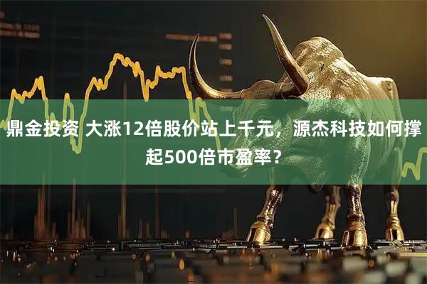 鼎金投资 大涨12倍股价站上千元，源杰科技如何撑起500倍市盈率？