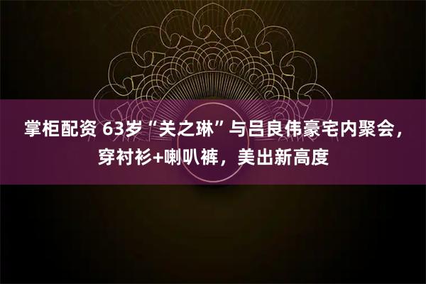 掌柜配资 63岁“关之琳”与吕良伟豪宅内聚会,穿衬衫+喇叭裤,美出新高度