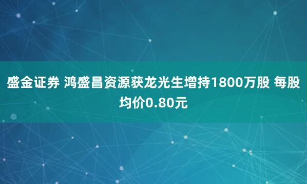 盛金证券 鸿盛昌资源获龙光生增持1800万股 每股均价0.80元