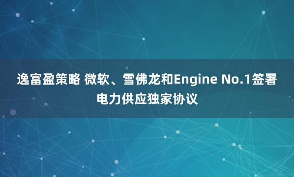 逸富盈策略 微软、雪佛龙和Engine No.1签署电力供应独家协议