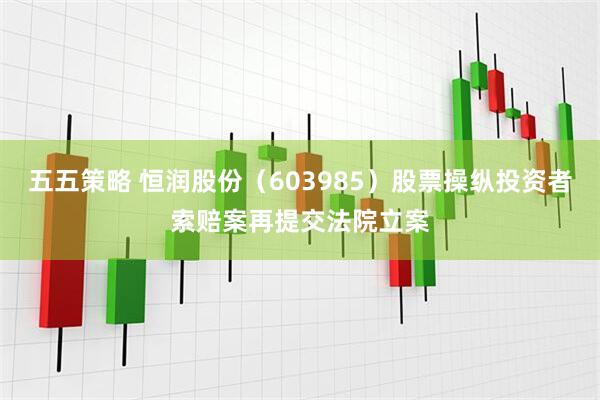 五五策略 恒润股份（603985）股票操纵投资者索赔案再提交法院立案