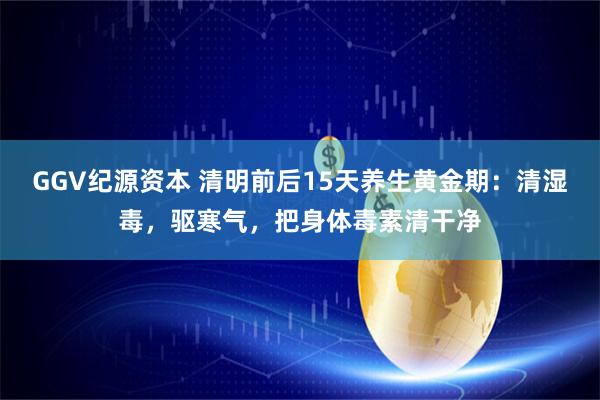 GGV纪源资本 清明前后15天养生黄金期：清湿毒，驱寒气，把身体毒素清干净