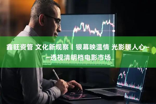 鑫旺资管 文化新观察丨银幕映温情 光影暖人心——透视清明档电影市场