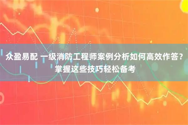 众盈易配 一级消防工程师案例分析如何高效作答？ 掌握这些技巧轻松备考