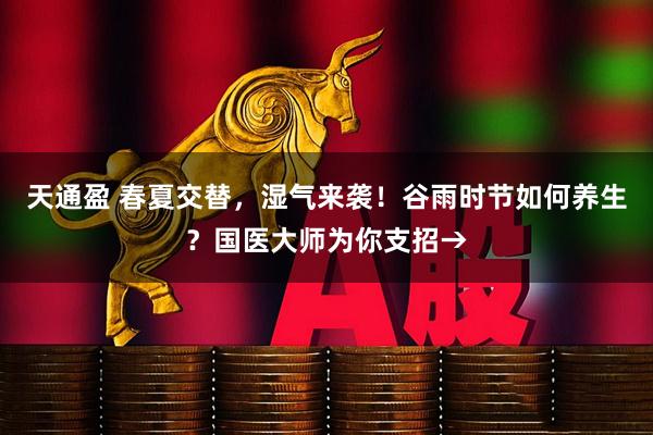 天通盈 春夏交替，湿气来袭！谷雨时节如何养生？国医大师为你支招→