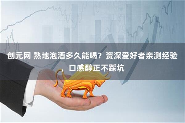 创元网 熟地泡酒多久能喝？资深爱好者亲测经验，口感醇正不踩坑