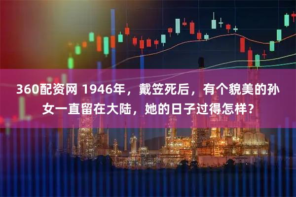 360配资网 1946年，戴笠死后，有个貌美的孙女一直留在大陆，她的日子过得怎样？