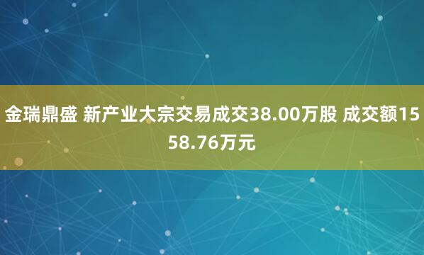 金瑞鼎盛 新产业大宗交易成交38.00万股 成交额1558.76万元