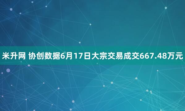 米升网 协创数据6月17日大宗交易成交667.48万元