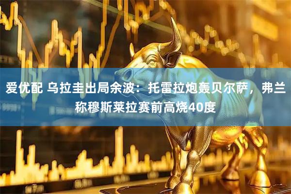 爱优配 乌拉圭出局余波：托雷拉炮轰贝尔萨，弗兰称穆斯莱拉赛前高烧40度