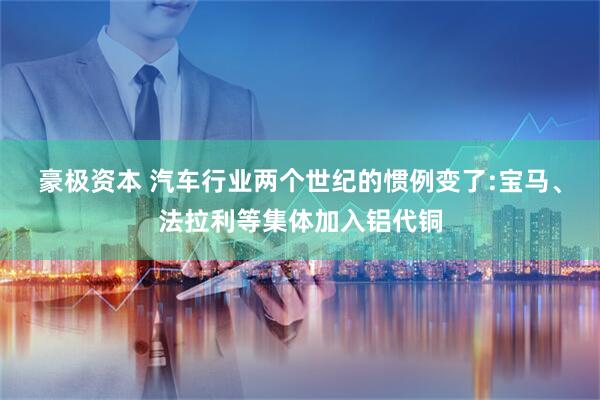 豪极资本 汽车行业两个世纪的惯例变了:宝马、法拉利等集体加入铝代铜