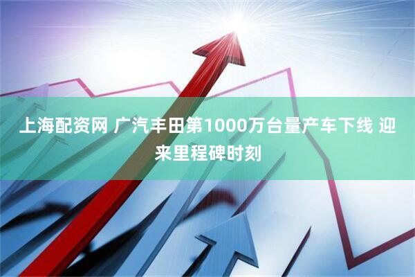 上海配资网 广汽丰田第1000万台量产车下线 迎来里程碑时刻