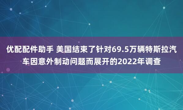 优配配件助手 美国结束了针对69.5万辆特斯拉汽车因意外制动问题而展开的2022年调查
