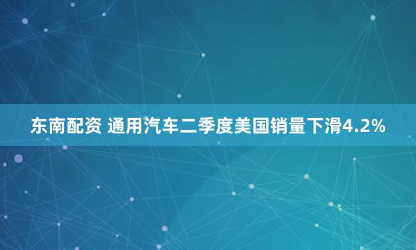 东南配资 通用汽车二季度美国销量下滑4.2%