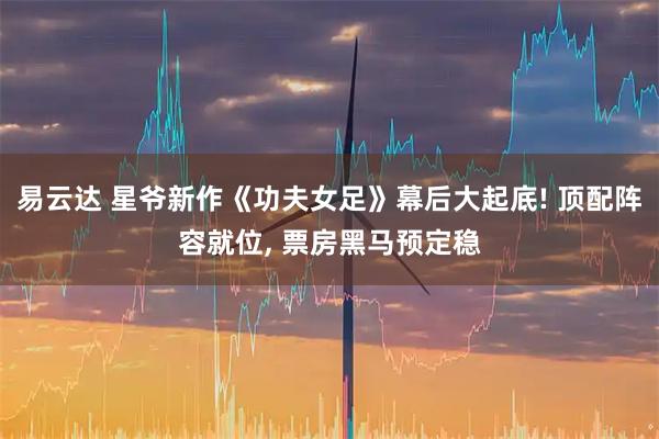 易云达 星爷新作《功夫女足》幕后大起底! 顶配阵容就位, 票房黑马预定稳