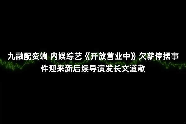 九融配资端 内娱综艺《开放营业中》欠薪停摆事件迎来新后续导演发长文道歉