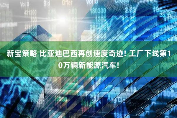 新宝策略 比亚迪巴西再创速度奇迹! 工厂下线第10万辆新能源汽车!
