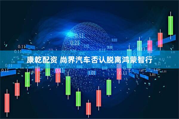 康乾配资 尚界汽车否认脱离鸿蒙智行
