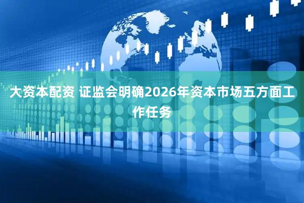大资本配资 证监会明确2026年资本市场五方面工作任务