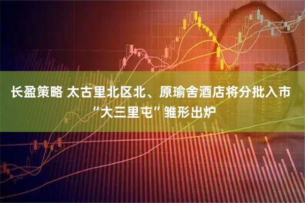 长盈策略 太古里北区北、原瑜舍酒店将分批入市 “大三里屯”雏形出炉