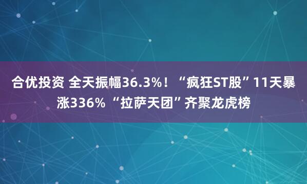 合优投资 全天振幅36.3%！“疯狂ST股”11天暴涨336% “拉萨天团”齐聚龙虎榜