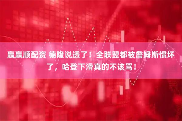 赢赢顺配资 德隆说透了！全联盟都被詹姆斯惯坏了，哈登下滑真的不该骂！