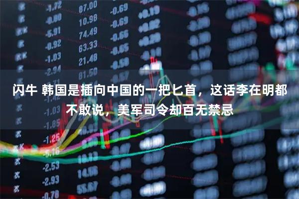 闪牛 韩国是插向中国的一把匕首，这话李在明都不敢说，美军司令却百无禁忌