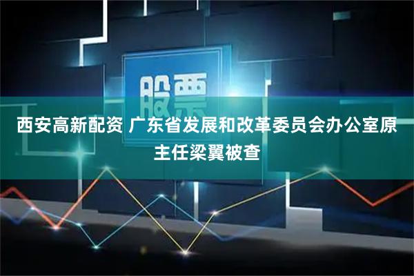 西安高新配资 广东省发展和改革委员会办公室原主任梁翼被查