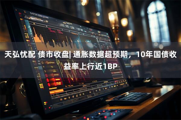 天弘忧配 债市收盘| 通胀数据超预期，10年国债收益率上行近1BP