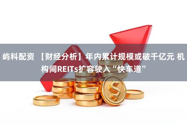 屿科配资 【财经分析】年内累计规模或破千亿元 机构间REITs扩容驶入“快车道”