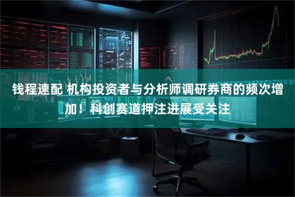 钱程速配 机构投资者与分析师调研券商的频次增加!科创赛道押注进展受关注