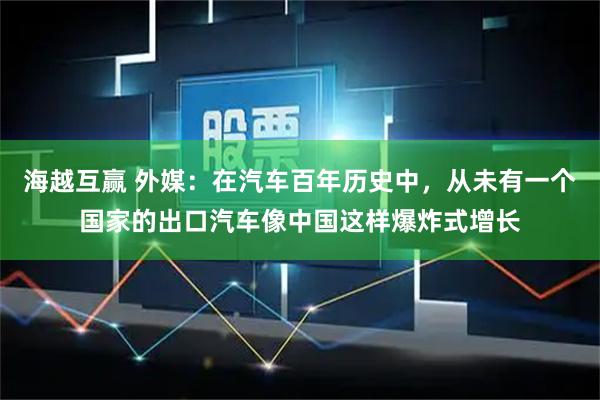 海越互赢 外媒：在汽车百年历史中，从未有一个国家的出口汽车像中国这样爆炸式增长