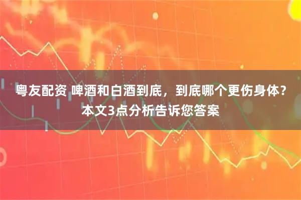 粤友配资 啤酒和白酒到底，到底哪个更伤身体？本文3点分析告诉您答案
