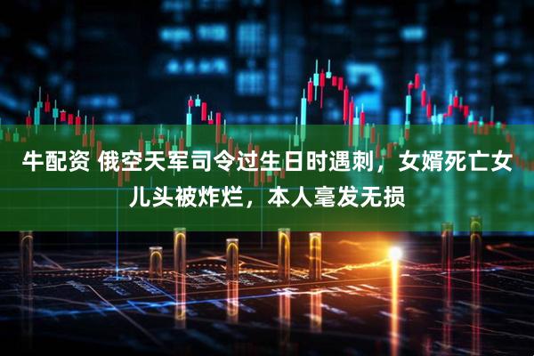 牛配资 俄空天军司令过生日时遇刺，女婿死亡女儿头被炸烂，本人毫发无损