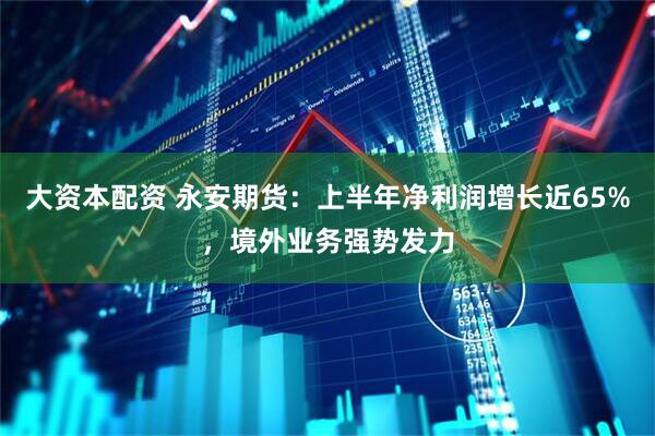 大资本配资 永安期货：上半年净利润增长近65%，境外业务强势发力