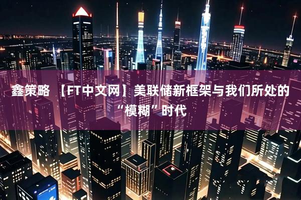 鑫策略 【FT中文网】美联储新框架与我们所处的“模糊”时代