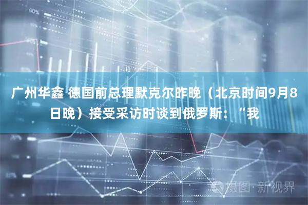 广州华鑫 德国前总理默克尔昨晚(北京时间9月8日晚)接受采访时谈到俄罗斯:“我